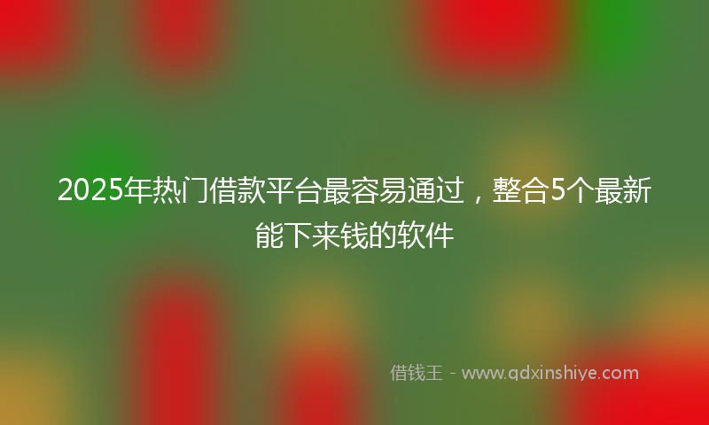 2025年热门借款平台最容易通过，整合5个最新能下来钱的软件