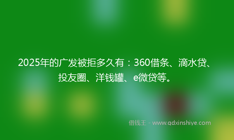 2025年的广发被拒多久有：360借条、滴水贷、投友圈、洋钱罐、e微贷等。