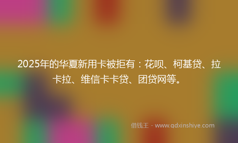 2025年的华夏新用卡被拒有：花呗、柯基贷、拉卡拉、维信卡卡贷、团贷网等。