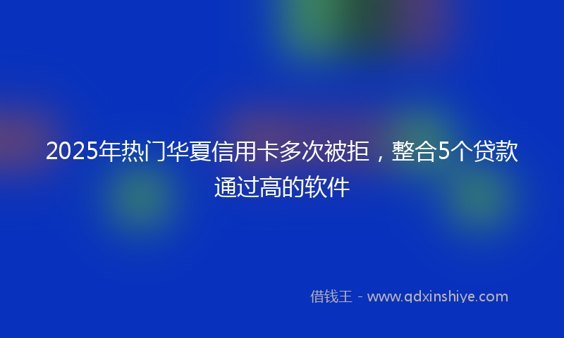 2025年热门华夏信用卡多次被拒，整合5个贷款通过高的软件
