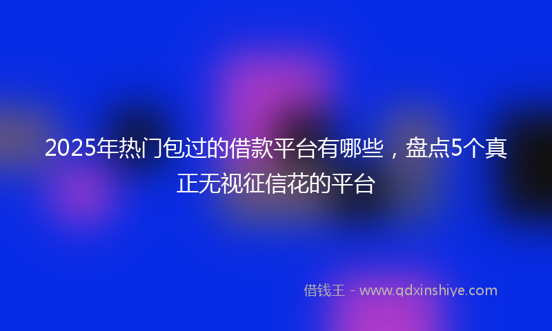 2025年热门包过的借款平台有哪些，盘点5个真正无视征信花的平台