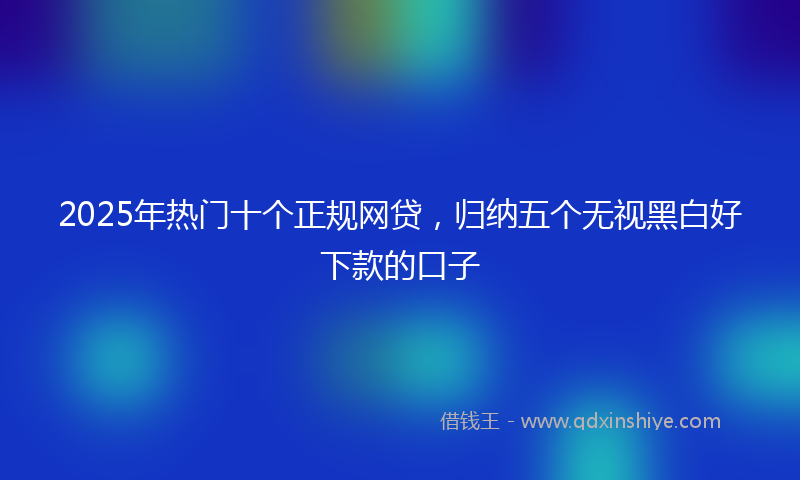 2025年热门十个正规网贷，归纳五个无视黑白好下款的口子