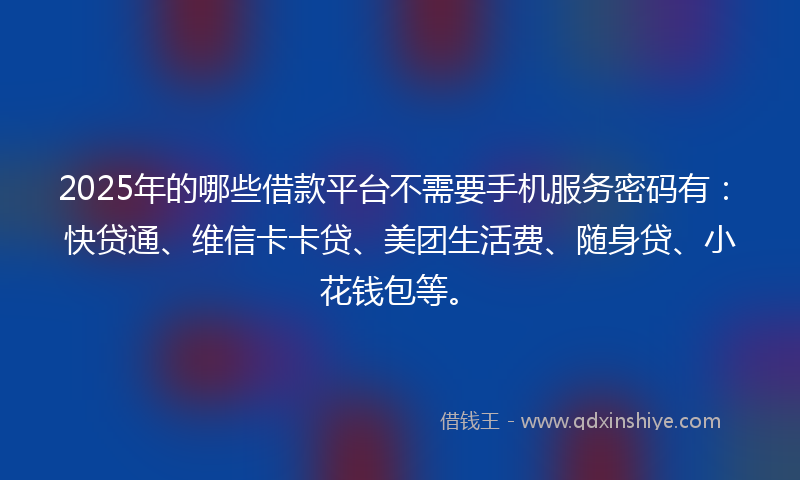 2025年的哪些借款平台不需要手机服务密码有：快贷通、维信卡卡贷、美团生活费、随身贷、小花钱包等。