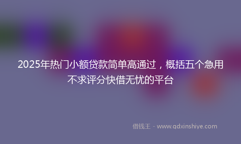 2025年热门小额贷款简单高通过，概括五个急用不求评分快借无忧的平台