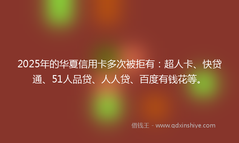 2025年的华夏信用卡多次被拒有：超人卡、快贷通、51人品贷、人人贷、百度有钱花等。