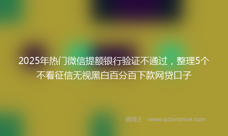 2025年热门微信提额银行验证不通过，整理5个不看征信无视黑白百分百下款网贷口子