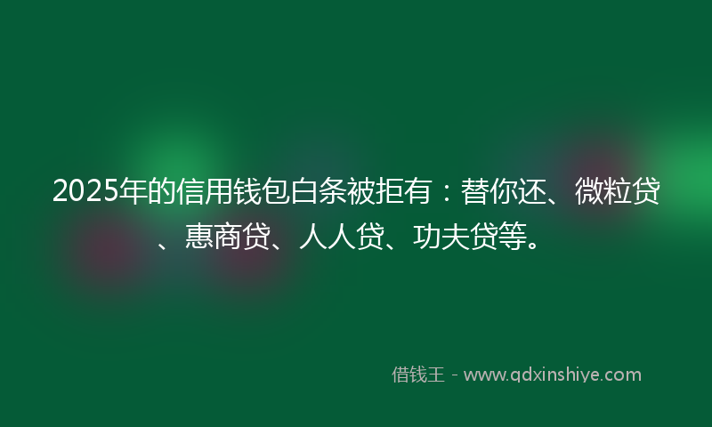 2025年的信用钱包白条被拒有：替你还、微粒贷、惠商贷、人人贷、功夫贷等。