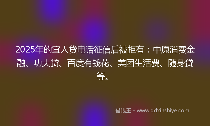 2025年的宜人贷电话征信后被拒有：中原消费金融、功夫贷、百度有钱花、美团生活费、随身贷等。