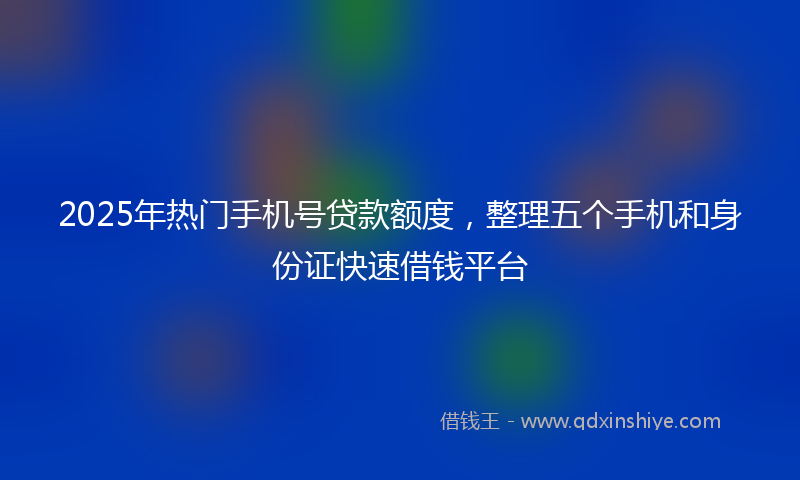 2025年热门手机号贷款额度，整理五个手机和身份证快速借钱平台