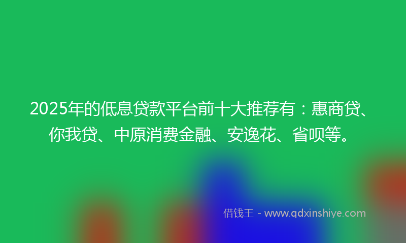 2025年的低息贷款平台前十大推荐有：惠商贷、你我贷、中原消费金融、安逸花、省呗等。