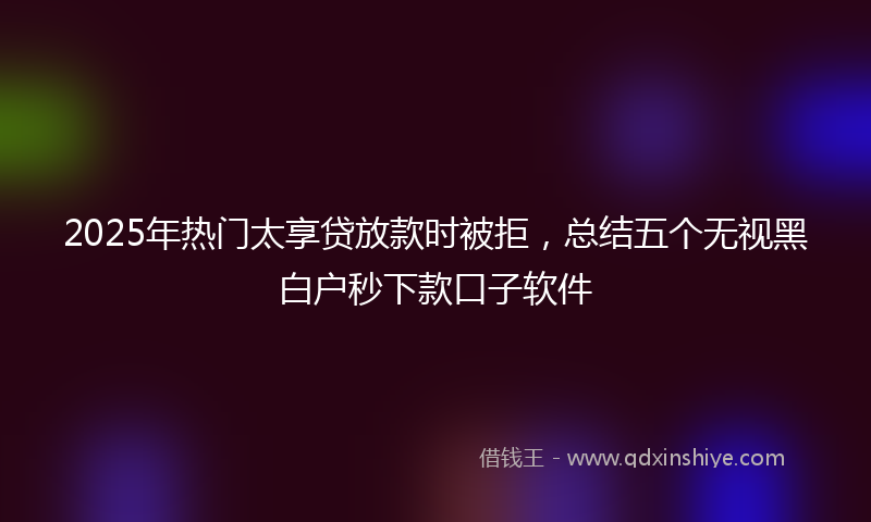 2025年热门太享贷放款时被拒，总结五个无视黑白户秒下款口子软件