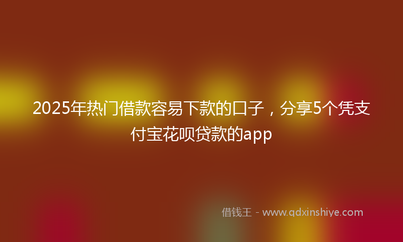 2025年热门借款容易下款的口子，分享5个凭支付宝花呗贷款的app