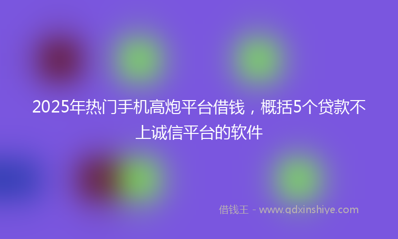 2025年热门手机高炮平台借钱，概括5个贷款不上诚信平台的软件
