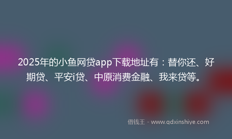 2025年的小鱼网贷app下载地址有：替你还、好期贷、平安i贷、中原消费金融、我来贷等。