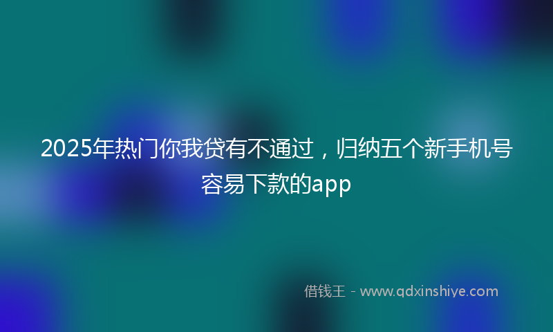 2025年热门你我贷有不通过，归纳五个新手机号容易下款的app