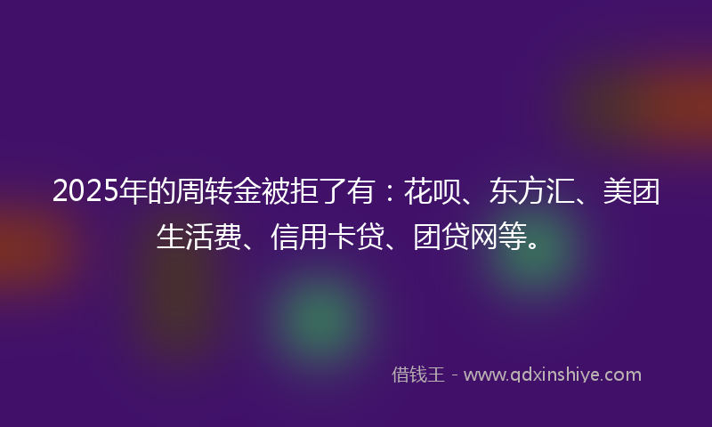 2025年的周转金被拒了有：花呗、东方汇、美团生活费、信用卡贷、团贷网等。