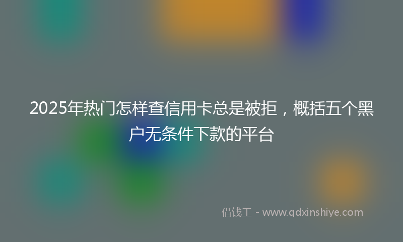 2025年热门怎样查信用卡总是被拒，概括五个黑户无条件下款的平台