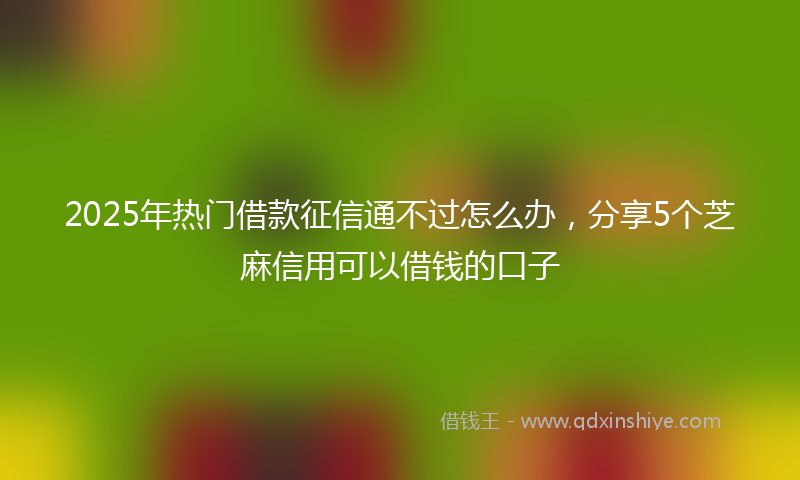 2025年热门借款征信通不过怎么办，分享5个芝麻信用可以借钱的口子