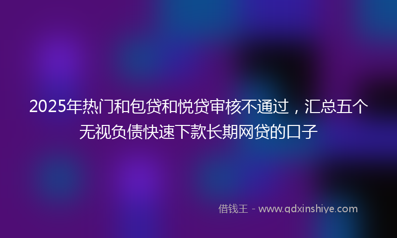 2025年热门和包贷和悦贷审核不通过，汇总五个无视负债快速下款长期网贷的口子