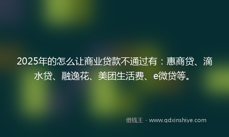 2025年的怎么让商业贷款不通过有：惠商贷、滴水贷、融逸花、美团生活费、e微贷等。