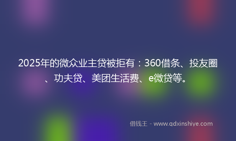 2025年的微众业主贷被拒有：360借条、投友圈、功夫贷、美团生活费、e微贷等。