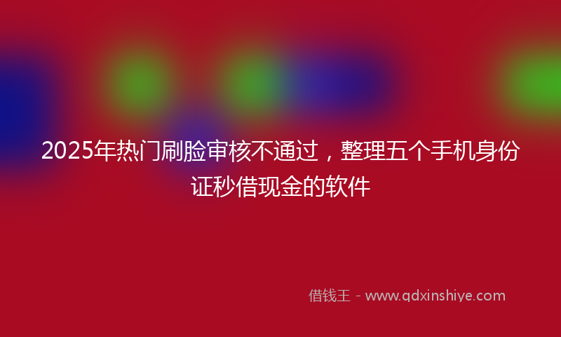 2025年热门刷脸审核不通过，整理五个手机身份证秒借现金的软件