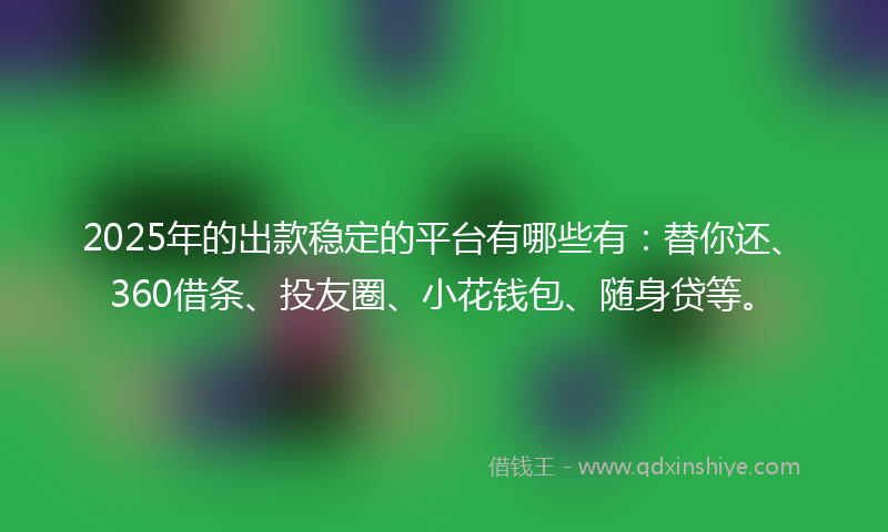 2025年的出款稳定的平台有哪些有：替你还、360借条、投友圈、小花钱包、随身贷等。