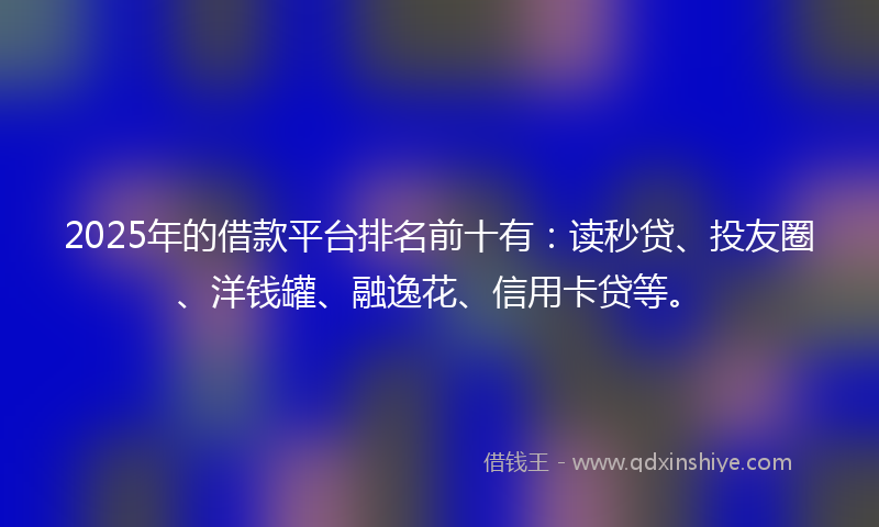 2025年的借款平台排名前十有：读秒贷、投友圈、洋钱罐、融逸花、信用卡贷等。