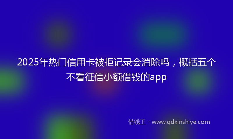 2025年热门信用卡被拒记录会消除吗，概括五个不看征信小额借钱的app