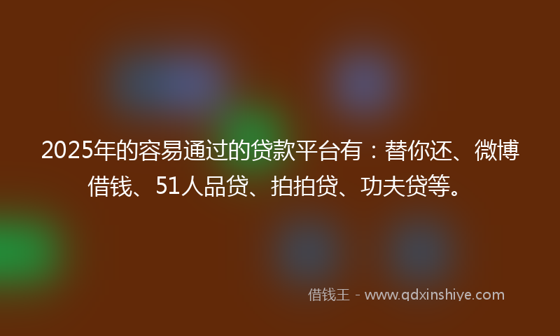 2025年的容易通过的贷款平台有：替你还、微博借钱、51人品贷、拍拍贷、功夫贷等。