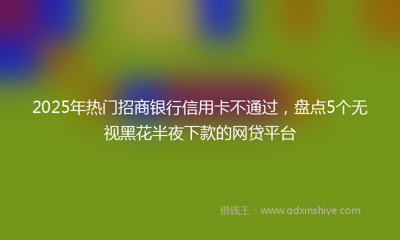 2025年热门招商银行信用卡不通过，盘点5个无视黑花半夜下款的网贷平台