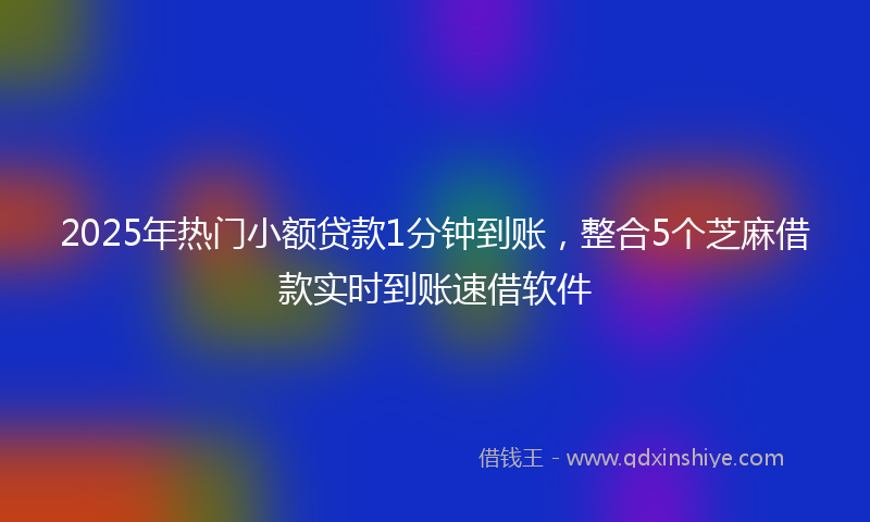 2025年热门小额贷款1分钟到账，整合5个芝麻借款实时到账速借软件