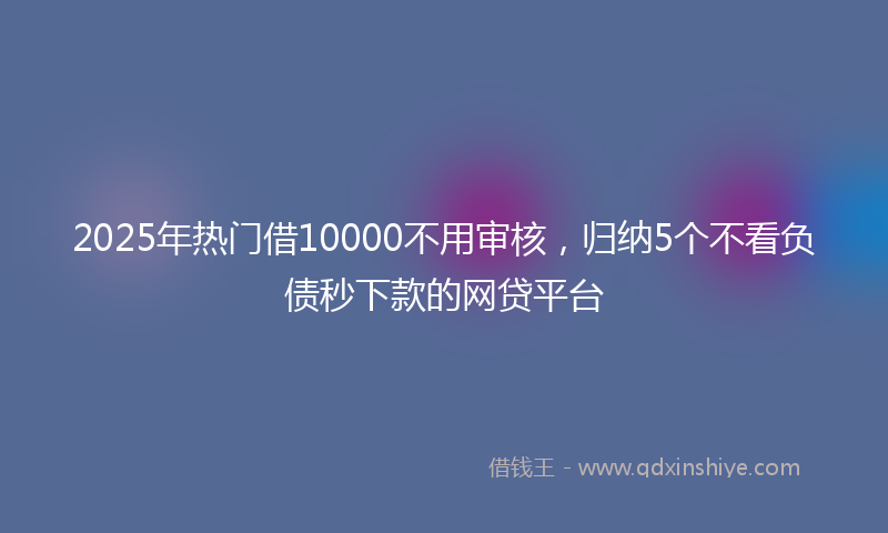 2025年热门借10000不用审核，归纳5个不看负债秒下款的网贷平台