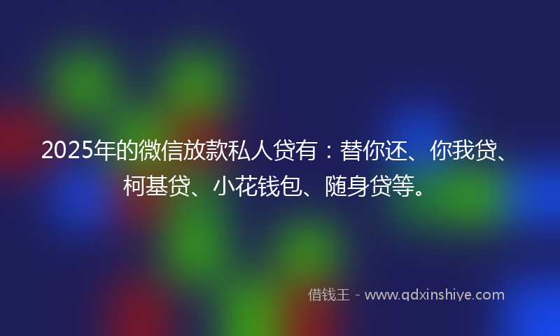 2025年的微信放款私人贷有：替你还、你我贷、柯基贷、小花钱包、随身贷等。