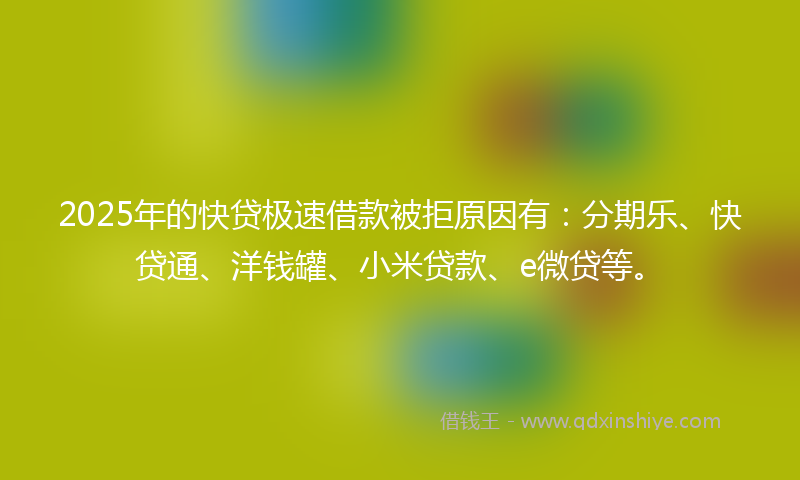 2025年的快贷极速借款被拒原因有：分期乐、快贷通、洋钱罐、小米贷款、e微贷等。