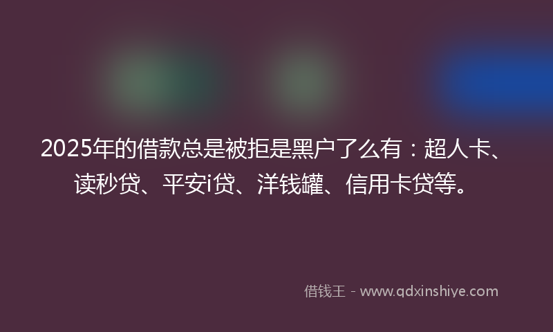 2025年的借款总是被拒是黑户了么有：超人卡、读秒贷、平安i贷、洋钱罐、信用卡贷等。