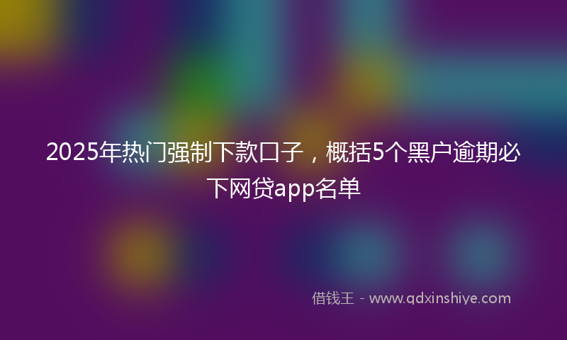2025年热门强制下款口子，概括5个黑户逾期必下网贷app名单