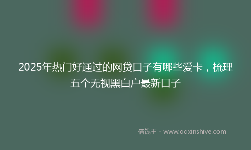 2025年热门好通过的网贷口子有哪些爱卡，梳理五个无视黑白户最新口子