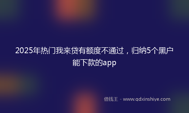 2025年热门我来贷有额度不通过，归纳5个黑户能下款的app