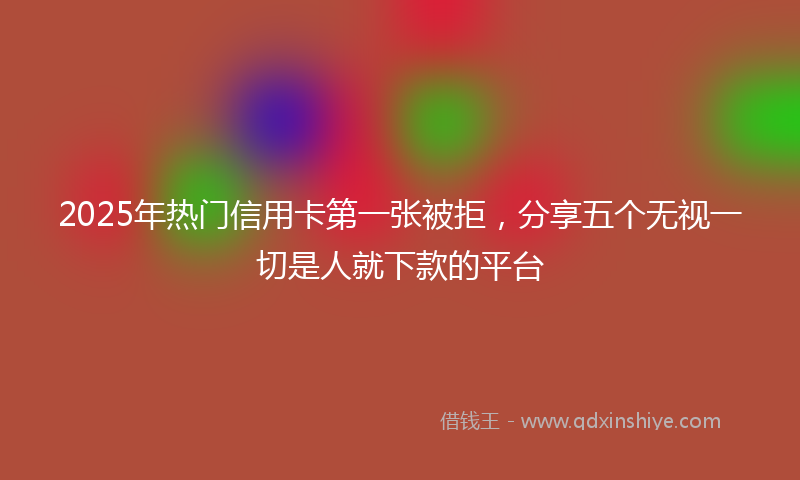 2025年热门信用卡第一张被拒，分享五个无视一切是人就下款的平台