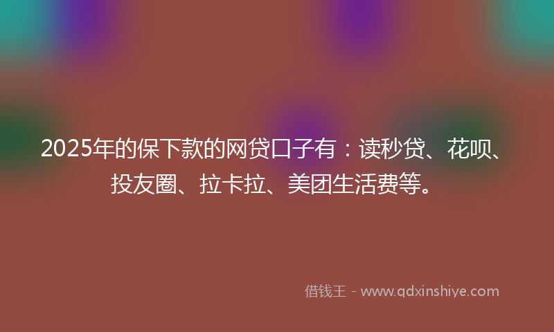 2025年的保下款的网贷口子有：读秒贷、花呗、投友圈、拉卡拉、美团生活费等。