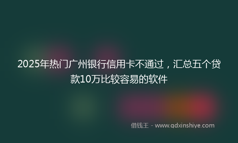 2025年热门广州银行信用卡不通过，汇总五个贷款10万比较容易的软件