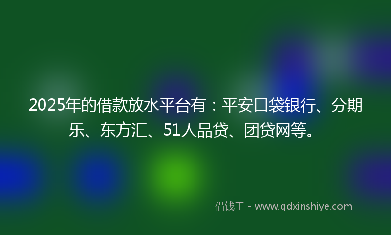 2025年的借款放水平台有：平安口袋银行、分期乐、东方汇、51人品贷、团贷网等。