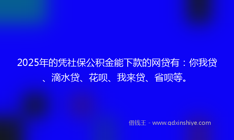 2025年的凭社保公积金能下款的网贷有：你我贷、滴水贷、花呗、我来贷、省呗等。