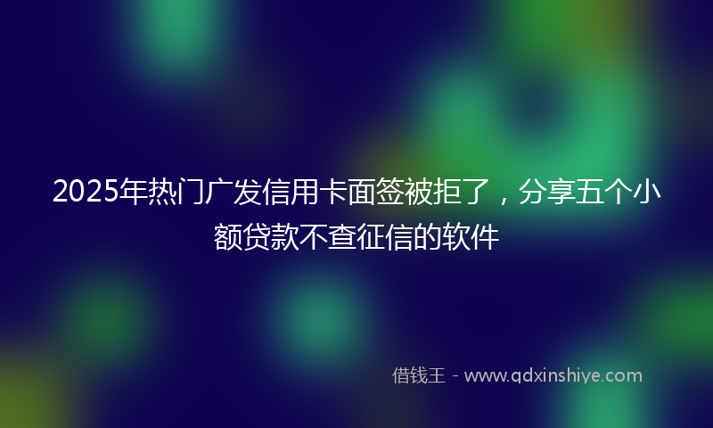 2025年热门广发信用卡面签被拒了，分享五个小额贷款不查征信的软件