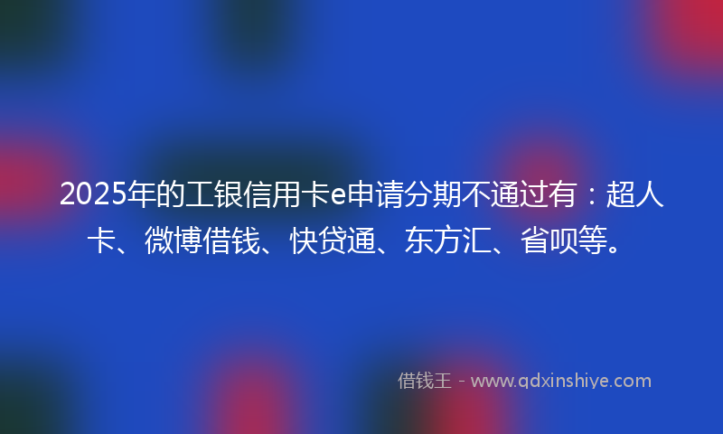 2025年的工银信用卡e申请分期不通过有：超人卡、微博借钱、快贷通、东方汇、省呗等。