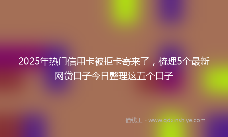 2025年热门信用卡被拒卡寄来了，梳理5个最新网贷口子今日整理这五个口子