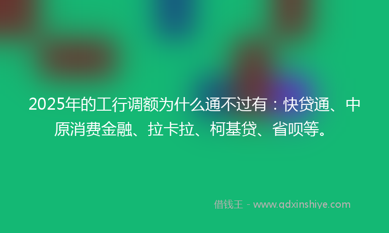 2025年的工行调额为什么通不过有：快贷通、中原消费金融、拉卡拉、柯基贷、省呗等。