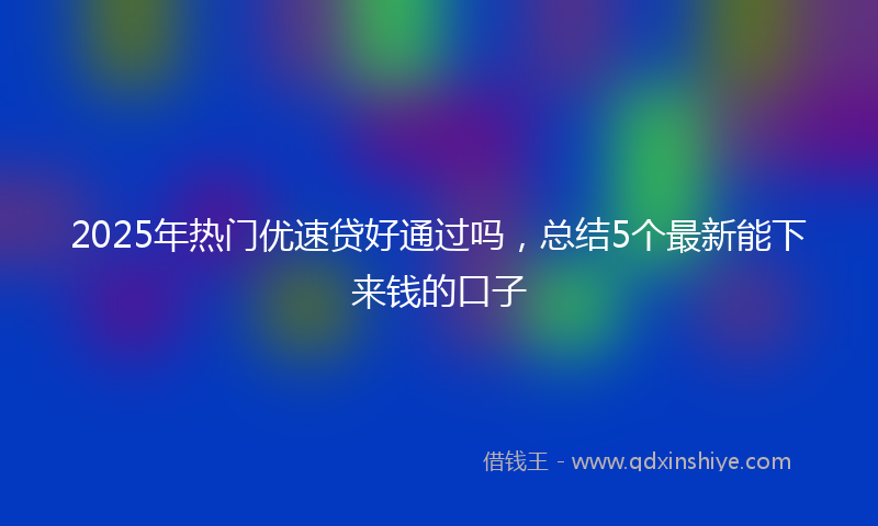 2025年热门优速贷好通过吗，总结5个最新能下来钱的口子