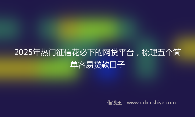 2025年热门征信花必下的网贷平台，梳理五个简单容易贷款口子